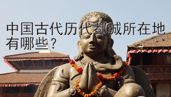 中国古代历代都城所在地有哪些？