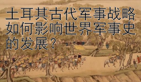 土耳其古代军事战略如何影响世界军事史的发展？