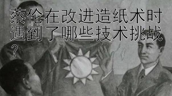 蔡伦在改进造纸术时遇到了哪些技术挑战？