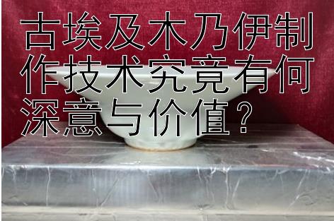 古埃及木乃伊制作技术究竟有何深意与价值？